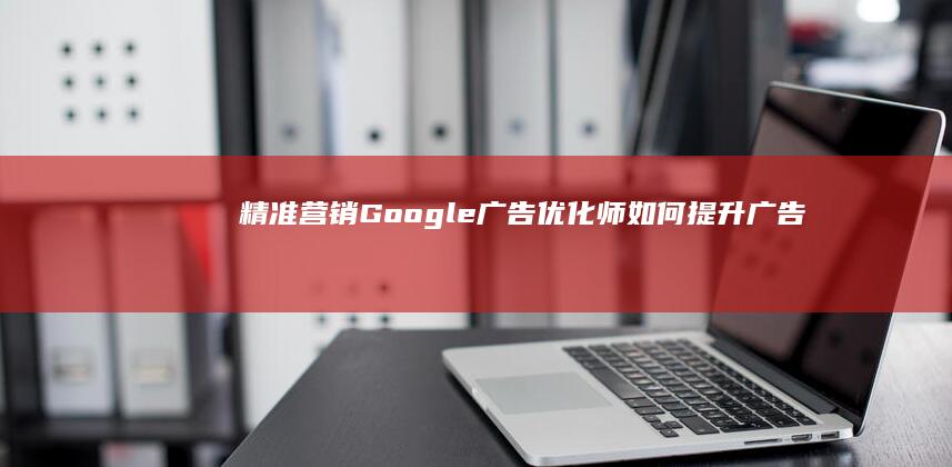 精准营销：Google广告优化师如何提升广告效能与ROI